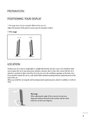 Page 87
PREPARATION
POSITIONING YOUR DISPLAY
The image shown may be somewhat different from your set.
Adjust the position of the panel in various ways for maximum comfort.
• • 
 T
Ti
il
lt
t 
 r
ra
an
ng
ge
e
LOCATION
Position your set so that no bright light or sunlight falls directly onto the screen. Care should be taken
not to expose the set to any unnecessary vibration, moisture, dust or heat. Also, ensure that the set is
placed in a position to allow a free flow of air. Do not cover the ventilation...