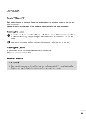 Page 8281
MAINTENANCE
Early malfunctions can be prevented. Careful and regular cleaning can extend the amount of time you can
enjoy your new set. 
Caution: Be sure to turn the power off and unplug the power cord before you begin any cleaning.
Cleaning the Screen
To keep the dust off your screen for a while, wet a soft cloth in a mixture of lukewarm water and a little fab-
ric softener or dishwashing detergent. Wring the cloth until it’s almost dry, and then use it to wipe the
screen.
Make sure the excess water...