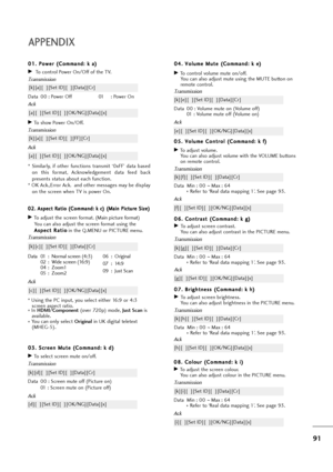 Page 9291
APPENDIX
0 08
8.
. 
 C
Co
ol
lo
ou
ur
r 
 (
(C
Co
om
mm
ma
an
nd
d:
: 
 k
k 
 i
i)
)
GTo adjust the screen colour.
You can also adjust colour in the PICTURE menu.
Transmission
Data Min : 00 ~Max : 64
* Refer to ‘Real data mapping 1’. See page 93.
[k][i][  ][Set ID][  ][Data][Cr]
Ack
[i][  ][Set ID][  ][OK/NG][Data][x] 0 04
4.
. 
 V
Vo
ol
lu
um
me
e 
 M
Mu
ut
te
e 
 (
(C
Co
om
mm
ma
an
nd
d:
: 
 k
k 
 e
e)
)
GTo control volume mute on/off.
You can also adjust mute using the MUTE button on
remote...