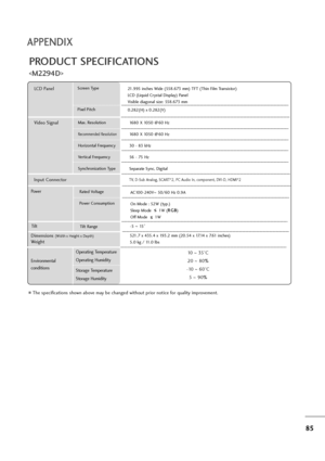 Page 8685
APPENDIX
PRODUCT SPECIFICATIONS

The specifications shown above may be changed without prior notice for quality improvement.
Powe rAC100-240V~50/60 Hz 0.9A
On Mode : 52W (typ.)
Sleep Mode      1W (R RG
GB
B
)
Off Mode      1W
LCD PanelScreen Type
Pixel Pitch21.995 inches Wide (558.673 mm) TFT (Thin Film Transistor)
LCD (Liquid Crystal Display) Panel
Visible diagonal size: 558.673 mm
0.282(H) x 0.282(V)
Max. Resolution
Recommended Resolution
Horizontal Frequency
Vertical Frequency
Synchronization...