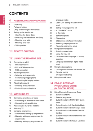 Page 22
ENGENGLISH
TABLE OF CONTENTS
CONTENTS
4 ASSEMBLING AND PREPARING
4	 Unpacking
5	 Parts	and	buttons
6	 Lifting	and	moving	the	Monitor	set
6	 Setting	up	the	Monitor	set	
6	 -	 Attaching	the	Stand	Base
6	 -	 Detaching	the	Stand	Base	and	Body
7	 -	 Mounting	on	a	table
8	 -	 Mounting	on	a	wall
9	 -	 Tidying	cables
10 REMOTE CONTROL
12 USING THE MONITOR SET
12	 Connecting	to	a	PC
12	 -	 HDMI	connection
13	 -	 DVI	to	HDMI	connection
13	 -	 RGB	connection
14	 Adjusting	the	screen
14	 -	 Selecting	an	image...