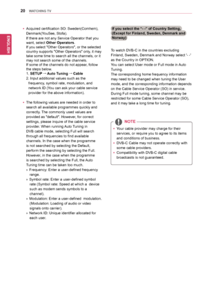 Page 2020
ENGENGLISH
WATCHING TV
To	watch	DVB-C	in	the	countries	excluding	
Finland,	Sweden,	Denmark	and	Norway	select	'-	-'	
as	the	Country	in	OPTION.	
You	can	select	User	mode	or	Full	mode	in	Auto	
Tuning.	
The	corresponding	home	frequency	information	
may	need	to	be	changed	when	tuning	the	User	
mode,	and	the	corresponding	information	depends	
on	the	Cable	Service	Operator	(SO)	in	service.	
During	Full	mode	tuning,	some	channel	may	be	
restricted	for	some	Cable	Service	Operator	(SO),	
and	it	may	take...