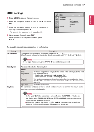 Page 5757
ENGENGLISH
CUSTOMIZING SETTINGS
LOCK settings
1	 Press	MENU	to	access	the	main	menus.
2	 Press	the	Navigation	buttons	to	scroll	to	LOCK	and	press	
OK.
3	 Press	the	Navigation	buttons	to	scroll	to	the	setting	or	
option	you	want	and	press	OK.
-	To	return	to	the	previous	level,	 press	BACK.
4	 When	you	are	finished,	press	EXIT.
When	you	return	to	the	previous	menu,	press	
BACK.		
		
The	available	lock	settings	are	described	in	the	following:
SettingDescription
Set PasswordChanges	the	4-digit	password....