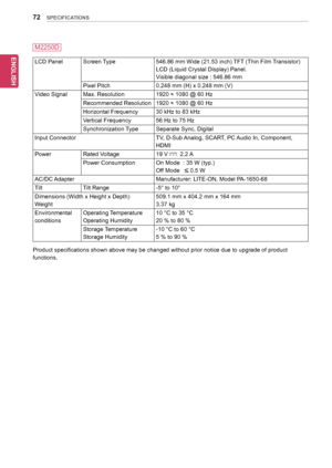 Page 7272
ENGENGLISH
SPECIFICATIONS
LCD	PanelScreen	Type546.86	mm	Wide	(21.53	inch)	 TFT	(Thin	Film	 Transistor)
LCD	(Liquid	Crystal	Display)	Panel.
Visible	diagonal	size	:	546.86	mm
Pixel	Pitch0.248	mm	(H)	x	0.248	mm	(V)
Video	SignalMax.	Resolution1920	×	1080	@	60	Hz
Recommended	Resolution1920	×	1080	@	60	Hz
Horizontal	Frequency30	kHz	to	83	kHz
Vertical	Frequency56	Hz	to	75	Hz
Synchronization	 TypeSeparate	Sync,	Digital
Input	ConnectorTV,	D-Sub	Analog,	SCART,	PC	 Audio	In,	Component,	
HDMI
PowerRated	Voltage19...