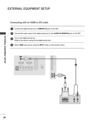 Page 2020
EXTERNAL EQUIPMENT SETUP
EXTERNAL  EQUIPMENT  SETUP
Connect the digital set-top box to HDMI/DVI IN jack on the SET.
Connect the audio output of the digital set-top box to the AUDIO IN (RGB/DVI) jack on the SET.
Turn on the digital set-top box.
(Refer to the owner’s manual for the digital set-top box.)
Select HDMI input source using the INPUT button on the remote control.
Connecting with an HDMI to DVI cable
1
2
3
4
1
2
 