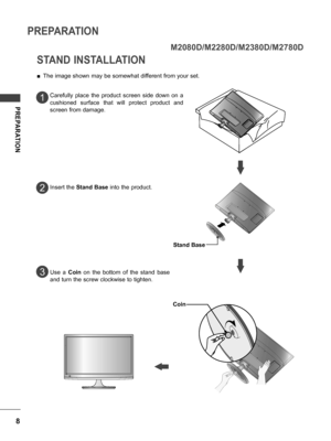 Page 88
PREPARATION
PREPARATION
STAND INSTALLATION
 ■The image shown may be somewhat different from your set.
Carefully  place  the  product  screen  side  down  on  a 
cushioned  surface  that  will  protect  product  and 
screen from damage.
Insert the  Stand Base  into the product.
Use  a  Coin  on  the  bottom  of  the  stand  base 
and turn the screw clockwise to tighten.
1
2
3
M2080D/M2280D/M2380D/M2780D
Coin
Stand Base
 