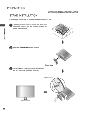 Page 1010
PREPARATION
PREPARATION
STAND INSTALLATION
 ■The image shown may be somewhat different from your set.
Carefully  place  the  product  screen  side  down  on  a 
cushioned  surface  that  will  protect  product  and 
screen from damage.
Insert the  Stand Base  into the product.
1
2
3
M2080DB/M2280DB/M2380DB
Use  a Coin  on  the  bottom  of  the  stand  base 
and turn the screw clockwise to tighten.
Stand Base
Coin
 