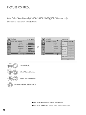 Page 4140
PICTURE CONTROL
Choose one of two automatic color adjustments.
Auto Color Tone Control (6500K/9300K/sRGB)(RGB,DVI mode only)
Select PICTURE.
2
Select Advanced Control.
3
Select Color Temperature.
4
Select either 6500K, 9300K, sRGB.
1
Picture Mode  : Standard
• Backlight 80
• Contrast 100
• Brightness 50
• Sharpness 70
• Color 50
• Tint 0
• Advanced Control
PICTUREMoveEnter
E D• 
Advanced Control
MENU
ENTER
ENTER
• Press the MENU button to close the menu window.
• Press the RETURN button to move to the...