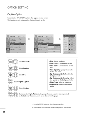 Page 6968
OPTION SETTING
Customize the DTV/CADTV captions that appear on your screen.
This function in only available when Caption Mode is set On.
Select O OP
PT
TI
IO
ON
N
.
Select C Ca
ap
pt
ti
io
on
n
Select O On
n
.
1
MENU
3 2
ENTER
ENTER
Caption Option
SizeA   Standard
FontFont 1
Text ColorWhite
Text OpacitySolid
Edge TypeNone
Edge ColorBlack
Bg ColorBlack
Bg OpacitySolid
Close
FCustom          G
Select C Cu
us
st
to
om
m
.
5ENTER
Customize the S St
ty
yl
le
e
, F Fo
on
nt
t
,  etc.,  to your preference....