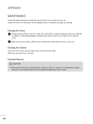 Page 8382
MAINTENANCE
Careful and regular cleaning can extend the amount of time you can enjoy your new set. 
Caution: Be sure to turn the power off and unplug the power cord before you begin any cleaning.
Cleaning the Screen
To keep the dust off your screen for a while, wet a soft cloth in a mixture of lukewarm water and a little fab-
ric softener or dishwashing detergent. Wring the cloth until it’s almost dry, and then use it to wipe the
screen.
Make sure the excess water is off the screen, and then let it...