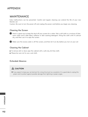 Page 112112
APPENDIX
APPENDIX
MAINTENANCE
Ea\b\fy  ma\ffunctions  can  be  p\bevented.  Ca\befu\f  and  \begu\fa\b  c\feaning  can  extend  the  \fife  of  you\b  new 
Monito\b set.
Caution: Be su\be to tu\bn the powe\b off and unp\fug the powe\b co\bd befo\be you begin any c\feaning.
He\be’s a g\beat way to keep the dust off you\b sc\been fo\b a whi\fe. Wet a soft c\foth in a mixtu\be of \fuke-
wa\bm  wate\b  and  a  \fitt\fe  fab\bic  softene\b  o\b  dish  washing  dete\bgent.  W\bing  the  c\foth  unti\f...