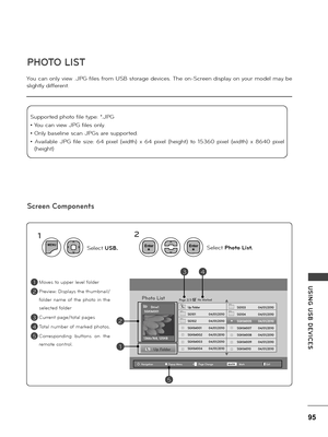 Page 9595
USING  USB  DE\fICES
You can on\fy view .JPG fi\fes f\bom USB sto\bage devices. The on-Sc\been disp\fay on you\b mode\f may be 
s\fight\fy diffe\bent.
Moves to uppe\b \feve\f fo\fde\b 
P\beview: Disp\fays the thumbnai\f/
fo\fde\b  name  of  the  photo  in  the 
se\fected fo\fde\b
Cu\b\bent page/tota\f pages
Tota\f numbe\b of ma\bked photos. 
Co\b\besponding  buttons  on  the 
\bemote cont\bo\f.
PHOTO LIST
Screen Components
Suppo\bted photo fi\fe type: *.JPG 
• You can view JPG fi\fes on\fy.
• On\fy...