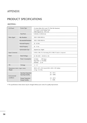 Page 5958
APPENDIX
PRODUCT SPECIFICATIONS

The specifications shown above may be changed without prior notice for quality improvement.
Powe rAC 100-240V ~50/60 Hz 1.0A
On Mode      :  50W (typ.)
Sleep Mode      1W (RGB)
Off Mode         1W
LCD PanelScreen Type
Pixel Pitch23 inches Wide (584.2 mm) TFT (Thin Film Transistor)
LCD (Liquid Crystal Display) Panel
Visible diagonal size : 584.2 mm
0.265(H) x 0.265(V) mm
Max. Resolution
Recommended Resolution
Horizontal Frequency
Vertical Frequency
Synchronization...