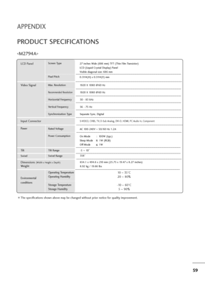 Page 6059
APPENDIX
PRODUCT SPECIFICATIONS

The specifications shown above may be changed without prior notice for quality improvement.
Powe rAC 100-240V ~50/60 Hz 1.2A
On Mode :  100W (typ.) 
Sleep Mode        1W (RGB)
Off Mode           1W
LCD PanelScreen Type
Pixel Pitch27 inches Wide (686 mm) TFT (Thin Film Transistor)
LCD (Liquid Crystal Display) Panel
Visible diagonal size: 686 mm
0.3114(H) x 0.3114(V) mm
Max. Resolution
Recommended Resolution
Horizontal Frequency
Vertical Frequency
Synchronization Type...