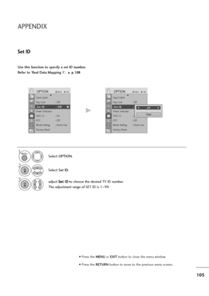 Page 106105
APPENDIX
Use this function to specify a set ID number. 
Refer to ‘Real Data Mapping 1’. 
p p.
.1
10
09
9
Set ID
Select OPTION.
2
Select Set ID.
3adjust S Se
et
t 
 I
ID
D
to choose the desired TV ID number.
The adjustment range of SET ID is 1~99.
1MENU
OK 
OK 
Input Label
Key Lock : Off
Set ID : Off
Power Indicator
DDC CI : On
RT C :   O f f
Mode Setting : Home Use
Factory Reset
OPTIONMoveOK
S Se
et
t 
 I
ID
D:
: 
 O
Of
ff
f
DInput Label
Key Lock : Off
Set ID : Off
Power Indicator
DDC CI : On
RT C :...