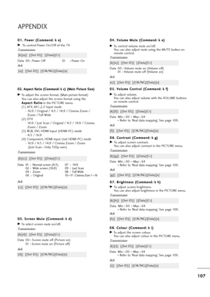 Page 108107
APPENDIX
0 08
8.
. 
 C
Co
ol
lo
ou
ur
r 
 (
(C
Co
om
mm
ma
an
nd
d:
: 
 k
k 
 i
i)
)
GTo adjust the screen colour.
You can also adjust colour in the PICTURE menu.
Transmission
Data Min : 00 ~Max : 64
* Refer to ‘Real data mapping’. See page 109.
[k][i][  ][Set ID][  ][Data][Cr]
Ack
[i][  ][Set ID][  ][OK/NG][Data][x] 0 04
4.
. 
 V
Vo
ol
lu
um
me
e 
 M
Mu
ut
te
e 
 (
(C
Co
om
mm
ma
an
nd
d:
: 
 k
k 
 e
e)
)
GTo control volume mute on/off.
You can also adjust mute using the MUTE button on
remote...