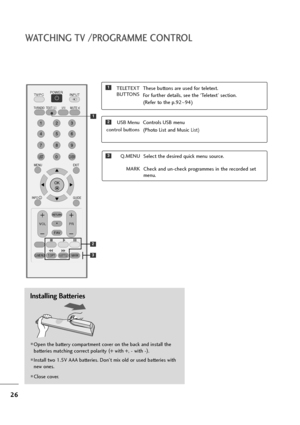 Page 2726
WATCHING TV /PROGRAMME CONTROL
Installing Batteries
Open the battery compartment cover on the back and install the
batteries matching correct polarity (
+ with +, - with -)
.
Install two 1.5V AAA batteries. Don’t mix old or used batteries with
new ones.
Close cover.
USB Menu  
control buttonsControls USB menu
(Photo List and Music 
List)
TELETEXT
BUTTONSThese buttons are used for teletext.
For further details, see the ‘Teletext’ section.
(Refer to the p.92~94)1
2
3Q.MENU
MARKSelect the desired...