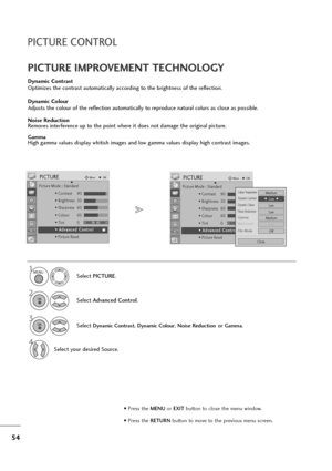 Page 5554
PICTURE CONTROL
Dynamic Contrast
Optimizes the contrast automatically according to the brightness of the reflection.
Dynamic Colour
Adjusts the colour of the reflection automatically to reproduce natural colurs as close as possible.
Noise Reduction
Removes interference up to the point where it does not damage the original picture.
GammaHigh gamma values display whitish images and low gamma values display high contrast images.
PICTURE IMPROVEMENT TECHNOLOGY
Select PICTURE.
2
Select Advanced Control.
3...