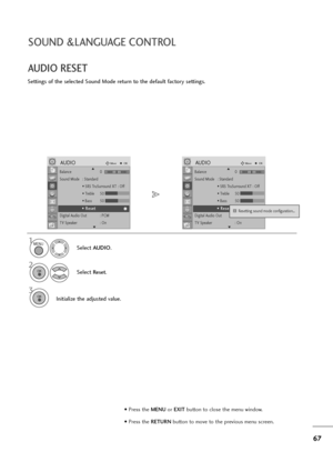 Page 6867
SOUND &LANGUAGE CONTROL
AUDIO RESET
Settings of the selected Sound Mode return to the default factory settings.
Select AUDIO.
2
Select Reset.
3
Initialize the adjusted value.
1MENU
OK 
OK 
• Press the MENUor EXITbutton to close the menu window.
• Press the RETURN button to move to the previous menu screen.
Balance 0
Sound Mode : Standard
• SRS TruSurround XT : Off
• Treble 50
• Bass 50
• Reset
Digital Audio Out  : PCM
TV Speaker : On
AUDIOMoveOK
E
• • 
 R
Re
es
se
et
t
LRBalance 0
Sound Mode :...