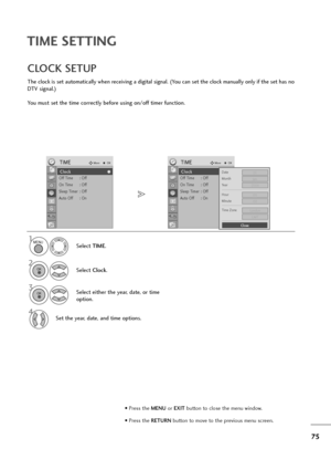 Page 7675
TIME SETTING
The clock is set automatically when receiving a digital signal. (You can set the clock manually only if the set has no
DTV signal.)
You must set the time correctly before using on/off timer function.
CLOCK SETUP
Select TIME.
2
Select Clock.
1
3Select either the year, date, or time
option.
4Set the year, date, and time options.
MENU
OK 
OK 
• Press the MENUor EXITbutton to close the menu window.
• Press the RETURN button to move to the previous menu screen.
Clock
Off Time : Off
On Time :...