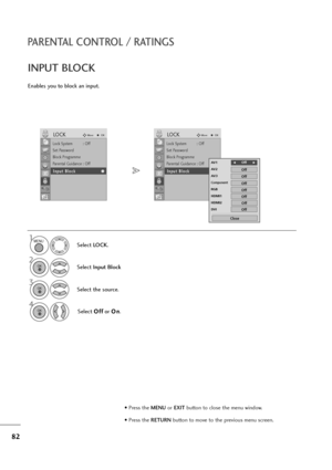 Page 8382
PARENTAL CONTROL / RATINGS
Enables you to block an input.
INPUT BLOCK
Select LOCK.
2
Select Input Block
3
Select the source.
4
Select O Of
ff
f
or O On
n
.
1MENU
OK 
OK 
OK 
• Press the MENUor EXITbutton to close the menu window.
• Press the RETURN button to move to the previous menu screen.
Lock System : Off
Set Password
Block Programme
Parental Guidance : Off
Input Block
LOCKMoveOK
I In
np
pu
ut
t 
 B
Bl
lo
oc
ck
k
Lock System : Off
Set Password
Block Programme
Parental Guidance : Off
Input Block...