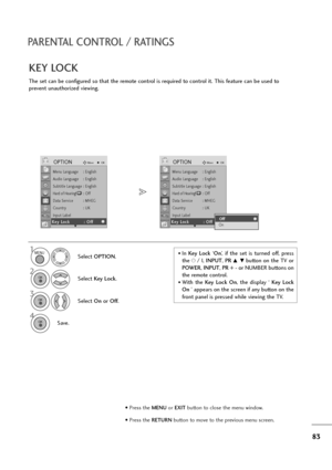 Page 8483
PARENTAL CONTROL / RATINGS
The set can be configured so that the remote control is required to control it. This feature can be used to
prevent unauthorized viewing.
KEY LOCK
Select OPTION.
2
Select Key Lock.
3
Select On or Off.
4
Save.
1• In Key  Lock‘On’,  if  the  set  is  turned  off,  press
the r/ I, INPUT, PR 
D  Ebutton on the TV or
POWER, INPUT, PR + - or NUMBER buttons on
the remote control.
• With  the Key  Lock  On,  the  display  ‘ Key  Lock
On ’ appears on the screen if any button on the...