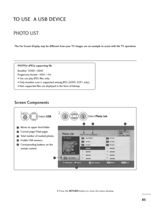 Page 8685
TO USE  A USB DEVICE
PHOTO LIST
Screen Components
The On Screen Display may be different from your TV. Images are an example to assist with the TV operation.
Moves to upper level folder
Current page/Total pages
Total number of marked photos
Usable USB memory
Corresponding buttons on the
remote control1
3
4
5
2
PHOTO(
*.JPEG) supporting file
Baseline: 15360 
x 8640
Progressive format : 1024 
x 
768
• You can play JPEG files only.
• Only baseline scan is supported among JPEG (SOF0, SOF1 only).
•...