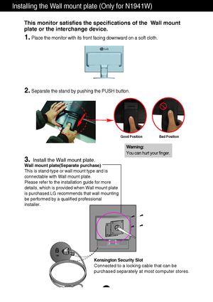 Page 28A26
Installing the Wall mount plate (Only for N1941W)
Wall mount plate(Separate purchase)
This is stand-type or wall mount type and is
connectable with Wall mount plate.
Please refer to the installation guide for more
details, which is provided when Wall mount plate
is purchased.LG recommends that wall mounting
be performed by a qualified professional
installer.
Kensington Security Slot
Connected to a locking cable that can be
purchased separately at most computer stores.
This monitor satisfies the...