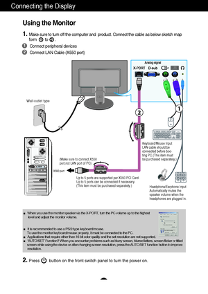 Page 10A8
Wall-outlet type
Analog signal
(Make sure to connect X550
port,not LAN port of PC)
Up to 5 ports are supported per X550 PCI Card. 
Up to 5 ports can be connected if necessary.
(This item must be purchased separately.)
Using the Monitor
1.Make sure to turn off the computer and  product. Connect the cable as below sketch map
form        to       .12
1
2
Connect peripheral devices
Connect LAN Cable (X550 port)
Connecting the Display
Keyboard/Mouse Input 
LAN cable should be 
connected before boo-
ting...