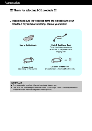 Page 2Accessories
!!! Thank for selecting LGE products !!! 
Please make sure the following items are included with your
monitor. If any items are missing, contact your dealer.
Users Guide/Cards
Power Cord(Depending on the  country)
15-pin D-Sub Signal Cable
(To set it up, this signal cable may
be attached to  this product before
shipping out.)
IMPORTANTThis accessories may look different from those shown here.User must use shielded signal interface cables (D-sub 15 pin cable, LAN cable) with ferrite
cores to...