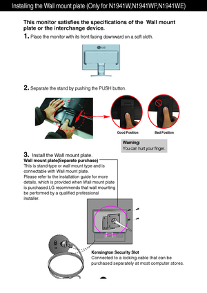 Page 28A26
Installing the Wall mount plate (Only for N1941W,N1941WP,N1941WE)
Wall mount plate(Separate purchase)
This is stand-type or wall mount type and is
connectable with Wall mount plate.
Please refer to the installation guide for more
details, which is provided when Wall mount plate
is purchased.LG recommends that wall mounting
be performed by a qualified professional
installer.
Kensington Security Slot
Connected to a locking cable that can be
purchased separately at most computer stores.
This monitor...