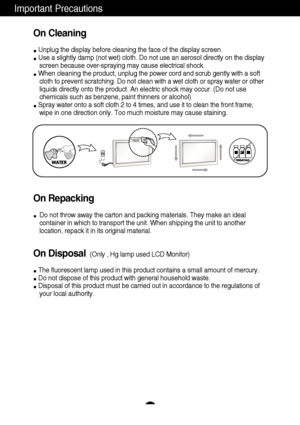 Page 5A3
Important Precautions
On Cleaning
Unplug the display before cleaning the face of the display screen.
Use a slightly damp (not wet) cloth. Do not use an aerosol directly on the display
screen because over-spraying may cause electrical shock.
When cleaning the product, unplug the power cord and scrub gently with a soft
cloth to prevent scratching. Do not clean with a wet cloth or spray water or other
liquids directly onto the product. An electric shock may occur. (Do not use
chemicals such as benzene,...