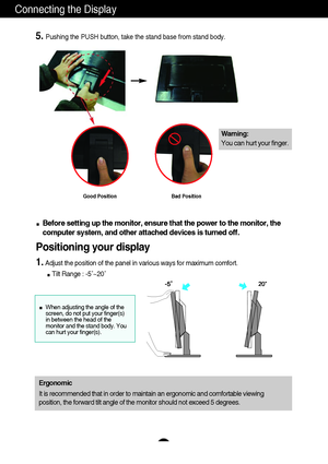 Page 8A6
Connecting the Display
Before setting up the monitor, ensure that the power to the monitor, the
computer system, and other attached devices is turned off. 
Positioning your display
1.Adjust the position of the panel in various ways for maximum comfort.
Tilt Range : -5˚~20˚                            
Ergonomic
It is recommended that in order to maintain an ergonomic and comfortable viewing
position, the forward tilt angle of the monitor should not exceed 5 degrees.
5.Pushing the PUSH button, take the...