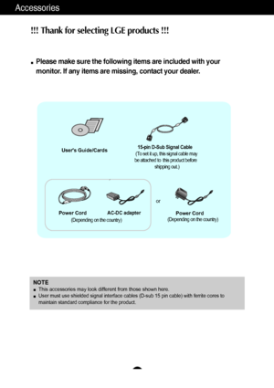 Page 5
A4
Accessories
15-pin D-Sub Signal Cable
(To set it up, this signal cable may
be attached to  this product before shipping out.)
AC-DC adapter
Users Guide/Cards
Power Cord
NOTEThis accessories may look different from those shown here.User must use shielded signal interface cables (D-sub 15 pin cable) wi\
th ferrite cores to
maintain standard compliance for the product.
(Depending on the country)
Power Cord(Depending on the country)
or
!!! Th
ank fo r sele ctin g LGE pr oduc ts !!! 
Please make sure the...