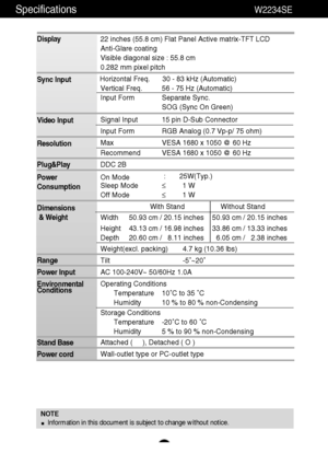 Page 22Specifications                                                                 W2234SE
A21
NOTE
Information in this document is subject to change without notice.
Display
Sync Input
Video Input
Resolution
Plug&Play
Power
Consumption
Dimensions
& Weight
Range
Power Input
Environmental
Conditions
Stand Base
Power cord 22 inches (55.8 cm) Flat Panel Active matrix-TFT LCD 
Anti-Glare coating
Visible diagonal size : 55.8 cm
0.282 mm pixel pitch
Horizontal Freq. 30 - 83 kHz (Automatic)
Vertical Freq. 56 - 75 Hz...