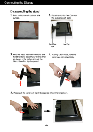 Page 5A4
Connecting the Display
Disassembling the stand
1.Put a cushion or soft cloth on aflat
surface.2.Place the monitor face Down on
the cushion or soft cloth.
3.Hold the Head Part with one hand and
hold the Stand Base Part with the other
as shown in the picture and pull the
Stand Base Part lightly upward  
5.Please pull the stand body lightly to separate it from the hinge body. 
Stand Base
PartHead Part
4.Pushing Latch inside, Take the
stand base from stand body.
 