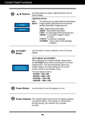 Page 9A8
Control Panel Functions
This Indicator lights up blue when the display operates
normally(On Mode). If the display is in Sleep Mode
(Energy Saving), this indicator color changes 
to amber. Use this button to turn the display on or off.
Power Button
Power Indicator
Use this button to enter a selection in the On Screen 
Display.AUTO/SET
Button
AUTO IMAGE ADJUSTMENT
When adjusting your display settings, always press
the AUTO/SETbutton before entering the On Screen
Display(OSD). This will automatically...