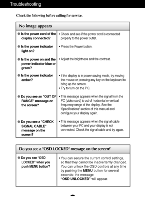 Page 17
16
Troubleshooting

No image appears
Check the following before calling for service.

No image appears

Do you see a OSD LOCKED message on the screen?
Is the power cord of the
display connected?
 Is the power indicator
light on?
 Is the power on and the
power indicator blue or
green?
 Is the power indicator
amber?
 Do you see an OUT OF
RANGE message on
the screen?
 Do you see a CHECK
SIGNAL CABLE
message on the
screen?•  Check and see if the power cord is connected
properly to the power outlet.
•...