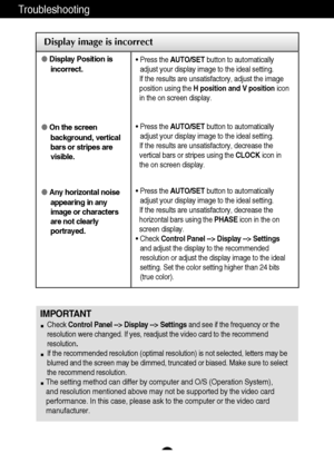 Page 18
17
Troubleshooting

Display image is incorrect
Display Position is
incorrect.
 On the screen
background, vertical
bars or stripes are
visible.
 Any horizontal noise
appearing in any
image or characters
are not clearly
portrayed.• Press the  AUTO/SET button to automatically
adjust your display image to the ideal setting. 
If the results are unsatisfactory, adjust the image
position using the  H position and V position icon
in the on screen display.
• Press the  AUTO/SET button to automatically
adjust...