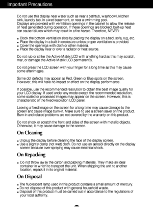 Page 3
2
Important Precautions
Do not use this display near water such as near a bathtub, washbowl, kit\
chen
sink, laundry tub, in a wet basement, or near a swimming pool.
Displays are provided with ventilation openings in the cabinet to allow \
the release
of heat generated during operation. If these openings are blocked, built\
-up heat
can cause failures which may result in a fire hazard. Therefore, NEVER:Block the bottom ventilation slots by placing the display on a bed, sofa\
, rug, etc.
Place the...