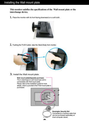 Page 25
24
Installing the Wall mount plate
This monitor satisfies the specifications of the  Wall mount plate or the
interchange device.
1.Place the monitor with its front facing downward on a soft cloth.

2.Pushing the PUSH button, take the Stand Body from monitor.
3.Install the Wall mount plate.
Wall mount plate(Separate purchase)
This is stand-type or wall mount type and is
connectable with Wall mount plate.
Please refer to the installation guide for more
details, which is provided when Wall mount plate is...