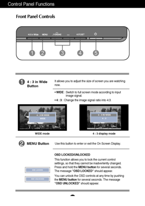 Page 8
7
Control Panel Functions
Front Panel Controls
WIDE mode 4 : 3 display mode 

4 : 3 IN WIDE
WIDE 
4 : 3 IN WIDE 4 : 3 
4 : 3 in Wide
Button
It allows you to adjust the size of screen you are watching
now. 
• WIDE  : Switch to full screen mode according to input 
image signal.  
•  4 : 3 : Change the image signal ratio into 4:3.
MENU ButtonUse this button to enter or exit the On Screen Display.

OSD LOCKED/UNLOCKED
This function allows you to lock the current control
settings, so that they cannot be...