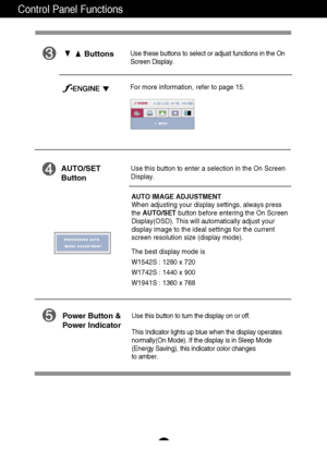 Page 9
8
Control Panel Functions
Use this button to enter a selection in the On Screen 
Display.AUTO/SET
Button
AUTO IMAGE ADJUSTMENT
When adjusting your display settings, always press
the AUTO/SET button before entering the On Screen
Display(OSD). This will automatically adjust your
display image to the ideal settings for the current
screen resolution size (display mode).
The best display mode is
W1542S : 1280 x 720  
W1742S : 1440 x 900 
W1941S : 1360 x 768

ButtonsUse these buttons to select or adjust...