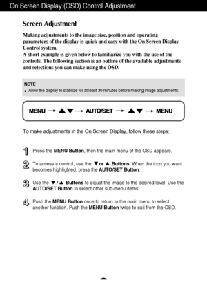 Page 10
9
On Screen Display (OSD) Control Adjustment
Screen Adjustment
Making adjustments to the image size, position and operating
parameters of the display is quick and easy with the On Screen Display
Control system. 
A short example is given below to familiarize you with the use of the
controls. The following section is an outline of the available adjustments
and selections you can make using the OSD.
To make adjustments in the On Screen Display, follow these steps:
Press the MENU Button , then the main menu...