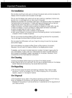 Page 3
A2
Important Precautions
On Installation
Do not allow anything to rest upon or roll over the power cord, and do n\
ot place the
display where the power cord is subject to damage.
Do not use this display near water such as near a bathtub, washbowl, kit\
chen sink,
laundry tub, in a wet basement, or near a swimming pool.
Displays are provided with ventilation openings in the cabinet to allow \
the release of
heat generated during operation. If these openings are blocked, built-up\
 heat can
cause failures...