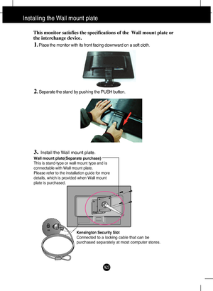 Page 24
A23

Installing the Wall mount plate
Wall mount plate(Separate purchase)
This is stand-type or wall mount type and is
connectable with Wall mount plate.
Please refer to the installation guide for more
details, which is provided when Wall mount
plate is purchased.
Kensington Security Slot
Connected to a locking cable that can be
purchased separately at most computer stores.
This monitor satisfies the specifications of the  Wall mount plate or
the interchange device.
1. Place the monitor with its front...