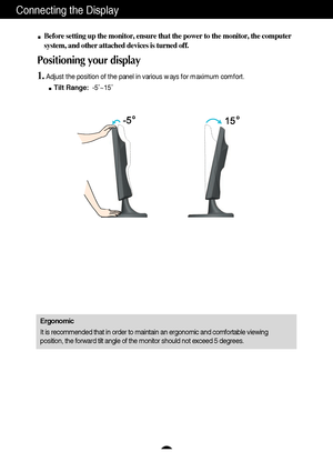 Page 6A5
Connecting the Display
Before setting up the monitor, ensure that the power to the monitor, the computer
system, and other attached devices is turned off. 
Positioning your display
1.Adjust the position of the panel in various ways for maximum comfort.
Tilt Range:-5˚~15˚ 
Ergonomic
It is recommended that in order to maintain an ergonomic and comfortable viewing
position, the forward tilt angle of the monitor should not exceed 5 degrees.
 