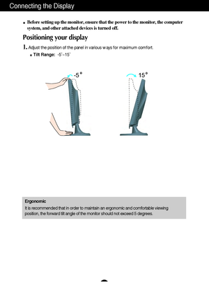 Page 7A6A6
Connecting the Display
15 -5
Before setting up the monitor, ensure that the power to the monitor, the computer
system, and other attached devices is turned off. 
Positioning your display
1.Adjust the position of the panel in various ways for maximum comfort.
Tilt Range:-5˚~15˚ 
Ergonomic
It is recommended that in order to maintain an ergonomic and comfortable viewing
position, the forward tilt angle of the monitor should not exceed 5 degrees.
 