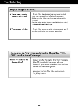 Page 24A23
Display image is incorrect
The screen color is
mono or abnormal.

The screen blinks.
• Check if the signal cable is properly connected
and use a screwdriver to fasten if necessary.
•Make sure the video card is properly inserted in   
the slot.
•Set the color setting higher than 24 bits (true color)
atControl Panel -Settings.
•Check if the screen is set to interlace mode and if
yes,change it to the recommend resolution.
Troubleshooting
Do you see an Unrecognized monitor, Plug&Play (VESA
DDC) monitor...