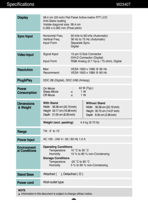 Page 2726
Specifications                                                          \
W2340T
58.4 cm (23 inch) Flat Panel Active matrix-TFT LCD Anti-Glare coating 
Visible diagonal size: 58.4cm
0.265 x 0.265 mm (Pixel pitch)
Display
Horizontal Freq. 30 kHz to 83 kHz (Automatic) Vertical Freq. 56 Hz to 75 Hz (Automatic)
Input Form Separate Sync. DigitalSync Input
Signal Input 15 pin D-Sub ConnectorDVI-D Connector (Digital)
Input Form RGB Analog (0.7 Vp-p / 75 ohm), DigitalVideo Input
Max VESA 1920 x 1080 @ 60 Hz...